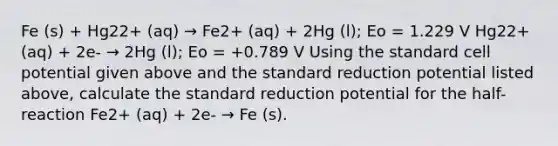 Fe (s) + Hg22+ (aq) → Fe2+ (aq) + 2Hg (l); Eo = 1.229 V Hg22+ (aq) + 2e- → 2Hg (l); Eo = +0.789 V Using the standard cell potential given above and the standard reduction potential listed above, calculate the standard reduction potential for the half-reaction Fe2+ (aq) + 2e- → Fe (s).