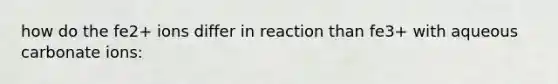 how do the fe2+ ions differ in reaction than fe3+ with aqueous carbonate ions: