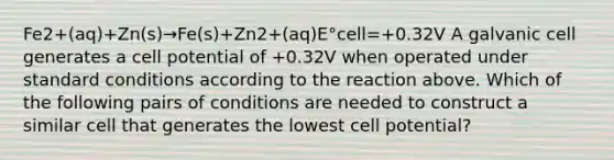 Fe2+(aq)+Zn(s)→Fe(s)+Zn2+(aq)E°cell=+0.32V A galvanic cell generates a cell potential of +0.32V when operated under standard conditions according to the reaction above. Which of the following pairs of conditions are needed to construct a similar cell that generates the lowest cell potential?