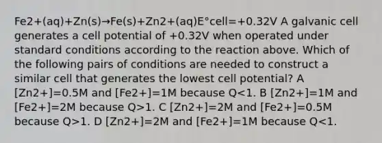 Fe2+(aq)+Zn(s)→Fe(s)+Zn2+(aq)E°cell=+0.32V A galvanic cell generates a cell potential of +0.32V when operated under standard conditions according to the reaction above. Which of the following pairs of conditions are needed to construct a similar cell that generates the lowest cell potential? A [Zn2+]=0.5M and [Fe2+]=1M because Q 1. C [Zn2+]=2M and [Fe2+]=0.5M because Q>1. D [Zn2+]=2M and [Fe2+]=1M because Q<1.