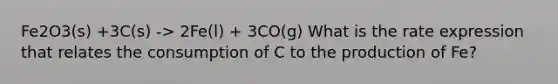 Fe2O3(s) +3C(s) -> 2Fe(l) + 3CO(g) What is the rate expression that relates the consumption of C to the production of Fe?