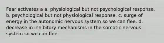 Fear activates a a. physiological but not psychological response. b. psychological but not physiological response. c. surge of energy in the autonomic nervous system so we can flee. d. decrease in inhibitory mechanisms in the somatic nervous system so we can flee.