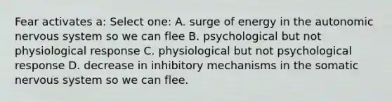 Fear activates a: Select one: A. surge of energy in the autonomic nervous system so we can flee B. psychological but not physiological response C. physiological but not psychological response D. decrease in inhibitory mechanisms in the somatic nervous system so we can flee.