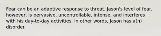 Fear can be an adaptive response to threat. Jason's level of fear, however, is pervasive, uncontrollable, intense, and interferes with his day-to-day activities. In other words, Jason has a(n) disorder.