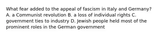 What fear added to the appeal of fascism in Italy and Germany? A. a Communist revolution B. a loss of individual rights C. government ties to industry D. Jewish people held most of the prominent roles in the German government