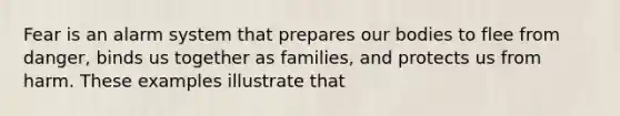 Fear is an alarm system that prepares our bodies to flee from danger, binds us together as families, and protects us from harm. These examples illustrate that