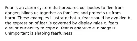 Fear is an alarm system that prepares our bodies to flee from danger, blinds us together as families, and protects us from harm. These examples illustrate that a. fear should be avoided b. the expression of fear is governed by display rules c. fears disrupt our ability to cope d. fear is adaptive e. biology is unimportant is shaping fearfulness