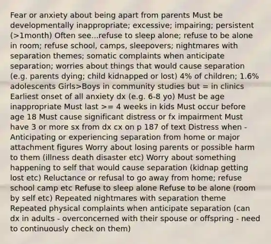 Fear or anxiety about being apart from parents Must be developmentally inappropriate; excessive; impairing; persistent (>1month) Often see...refuse to sleep alone; refuse to be alone in room; refuse school, camps, sleepovers; nightmares with separation themes; somatic complaints when anticipate separation; worries about things that would cause separation (e.g. parents dying; child kidnapped or lost) 4% of children; 1.6% adolescents Girls>Boys in community studies but = in clinics Earliest onset of all anxiety dx (e.g. 6-8 yo) Must be age inappropriate Must last >= 4 weeks in kids Must occur before age 18 Must cause significant distress or fx impairment Must have 3 or more sx from dx cx on p 187 of text Distress when - Anticipating or experiencing separation from home or major attachment figures Worry about losing parents or possible harm to them (illness death disaster etc) Worry about something happening to self that would cause separation (kidnap getting lost etc) Reluctance or refusal to go away from home; refuse school camp etc Refuse to sleep alone Refuse to be alone (room by self etc) Repeated nightmares with separation theme Repeated physical complaints when anticipate separation (can dx in adults - overconcerned with their spouse or offspring - need to continuously check on them)