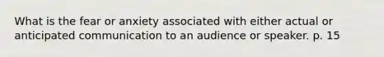 What is the fear or anxiety associated with either actual or anticipated communication to an audience or speaker. p. 15