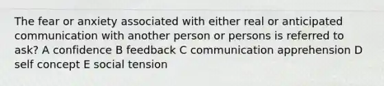 The fear or anxiety associated with either real or anticipated communication with another person or persons is referred to ask? A confidence B feedback C communication apprehension D self concept E social tension