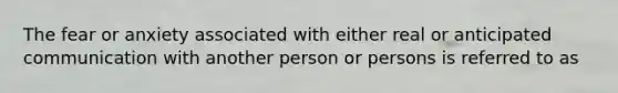 The fear or anxiety associated with either real or anticipated communication with another person or persons is referred to as