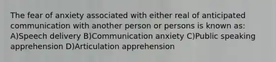 The fear of anxiety associated with either real of anticipated communication with another person or persons is known as: A)Speech delivery B)Communication anxiety C)Public speaking apprehension D)Articulation apprehension