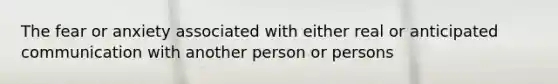 The fear or anxiety associated with either real or anticipated communication with another person or persons