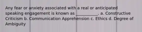 Any fear or anxiety associated with a real or anticipated speaking engagement is known as ___________. a. Constructive Criticism b. Communication Apprehension c. Ethics d. Degree of Ambiguity