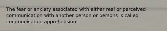 The fear or anxiety associated with either real or perceived communication with another person or persons is called communication apprehension.