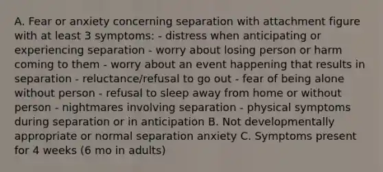 A. Fear or anxiety concerning separation with attachment figure with at least 3 symptoms: - distress when anticipating or experiencing separation - worry about losing person or harm coming to them - worry about an event happening that results in separation - reluctance/refusal to go out - fear of being alone without person - refusal to sleep away from home or without person - nightmares involving separation - physical symptoms during separation or in anticipation B. Not developmentally appropriate or normal separation anxiety C. Symptoms present for 4 weeks (6 mo in adults)