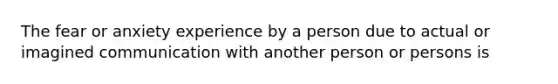 The fear or anxiety experience by a person due to actual or imagined communication with another person or persons is