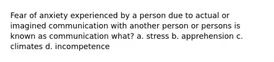 Fear of anxiety experienced by a person due to actual or imagined communication with another person or persons is known as communication what? a. stress b. apprehension c. climates d. incompetence