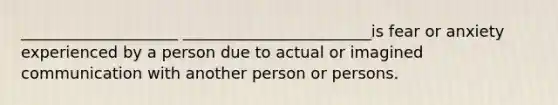 ____________________ ________________________is fear or anxiety experienced by a person due to actual or imagined communication with another person or persons.