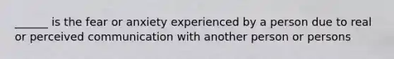 ______ is the fear or anxiety experienced by a person due to real or perceived communication with another person or persons