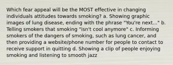 Which fear appeal will be the MOST effective in changing individuals attitudes towards smoking? a. Showing graphic images of lung disease, ending with the phrase "You're next..." b. Telling smokers that smoking "isn't cool anymore" c. Informing smokers of the dangers of smoking, such as lung cancer, and then providing a website/phone number for people to contact to receive support in quitting d. Showing a clip of people enjoying smoking and listening to smooth jazz