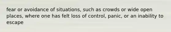 fear or avoidance of situations, such as crowds or wide open places, where one has felt loss of control, panic, or an inability to escape