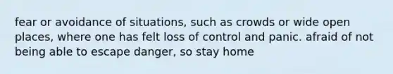 fear or avoidance of situations, such as crowds or wide open places, where one has felt loss of control and panic. afraid of not being able to escape danger, so stay home