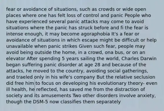 fear or avoidance of situations, such as crowds or wide open places where one has felt loss of control and panic People who have experienced several panic attacks may come to avoid situations where the panic has struck before and fi the fear is intense enough, it may become agoraphobia It's a fear or avoidance of situations in which escape might be difficult or help unavailable when panic strikes Given such fear, people may avoid being outside the home, in a crowd, ona bus, or on an elevator After spending 5 years sailing the world, Charles Darwin began suffering panic disorder at age 28 and because of the attacks, he moved to the country, avoiding social gatherings, and traeled only in his wife's company But the relative seclusion did free him to focus on developing his evolutionary theory- even ill health, he reflected, has saved me from the distraction of society and its amusements Two other disorders involve anxiety, though the DSM-5 now classifies them separately