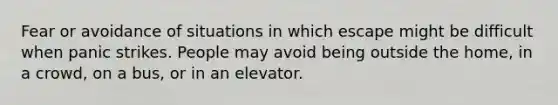 Fear or avoidance of situations in which escape might be difficult when panic strikes. People may avoid being outside the home, in a crowd, on a bus, or in an elevator.