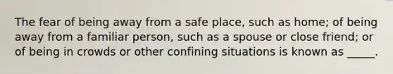 The fear of being away from a safe place, such as home; of being away from a familiar person, such as a spouse or close friend; or of being in crowds or other confining situations is known as _____.