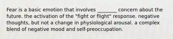 Fear is a basic emotion that involves ________ concern about the future. the activation of the "fight or flight" response. negative thoughts, but not a change in physiological arousal. a complex blend of negative mood and self-preoccupation.