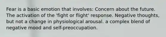 Fear is a basic emotion that involves: Concern about the future. The activation of the 'fight or flight' response. Negative thoughts, but not a change in physiological arousal. a complex blend of negative mood and self-preoccupation.