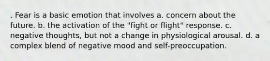 . Fear is a basic emotion that involves a. concern about the future. b. the activation of the "fight or flight" response. c. negative thoughts, but not a change in physiological arousal. d. a complex blend of negative mood and self-preoccupation.