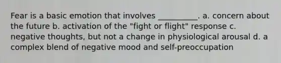 Fear is a basic emotion that involves __________. a. concern about the future b. activation of the "fight or flight" response c. negative thoughts, but not a change in physiological arousal d. a complex blend of negative mood and self-preoccupation