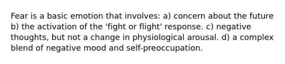 Fear is a basic emotion that involves: a) concern about the future b) the activation of the 'fight or flight' response. c) negative thoughts, but not a change in physiological arousal. d) a complex blend of negative mood and self-preoccupation.