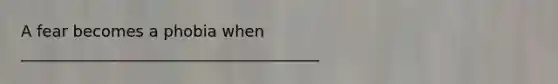 A fear becomes a phobia when ______________________________________