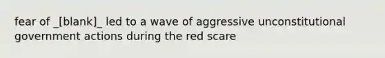 fear of _[blank]_ led to a wave of aggressive unconstitutional government actions during the red scare