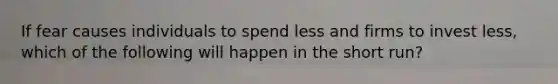 If fear causes individuals to spend less and firms to invest less, which of the following will happen in the short run?