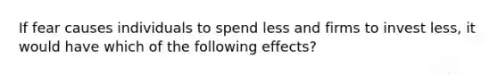 If fear causes individuals to spend less and firms to invest less, it would have which of the following effects?