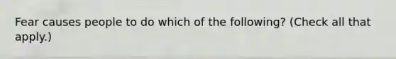 Fear causes people to do which of the following? (Check all that apply.)