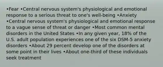 •Fear •Central nervous system's physiological and emotional response to a serious threat to one's well-being •Anxiety •Central nervous system's physiological and emotional response to a vague sense of threat or danger •Most common mental disorders in the United States •In any given year, 18% of the U.S. adult population experiences one of the six DSM-5 anxiety disorders •About 29 percent develop one of the disorders at some point in their lives •About one-third of these individuals seek treatment