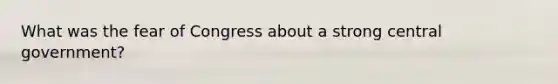 What was the fear of Congress about a strong central government?