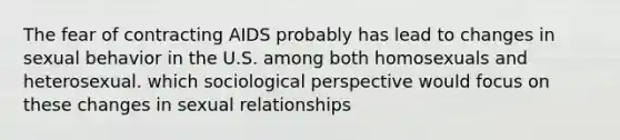 The fear of contracting AIDS probably has lead to changes in sexual behavior in the U.S. among both homosexuals and heterosexual. which sociological perspective would focus on these changes in sexual relationships