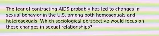 The fear of contracting AIDS probably has led to changes in sexual behavior in the U.S. among both homosexuals and heterosexuals. Which sociological perspective would focus on these changes in sexual relationships?