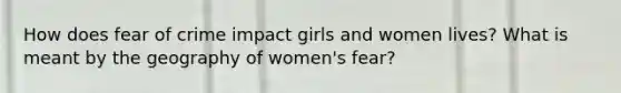 How does fear of crime impact girls and women lives? What is meant by the geography of women's fear?