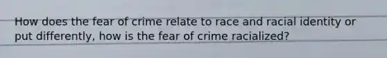 How does the fear of crime relate to race and racial identity or put differently, how is the fear of crime racialized?