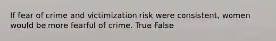 If fear of crime and victimization risk were consistent, women would be more fearful of crime. True False