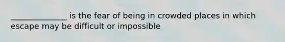 ______________ is the fear of being in crowded places in which escape may be difficult or impossible