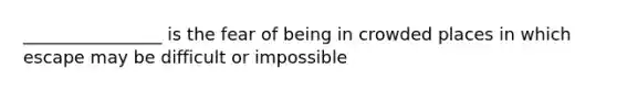 ________________ is the fear of being in crowded places in which escape may be difficult or impossible