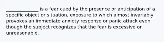 ______________ is a fear cued by the presence or anticipation of a specific object or situation, exposure to which almost invariably provokes an immediate anxiety response or panic attack even though the subject recognizes that the fear is excessive or unreasonable.